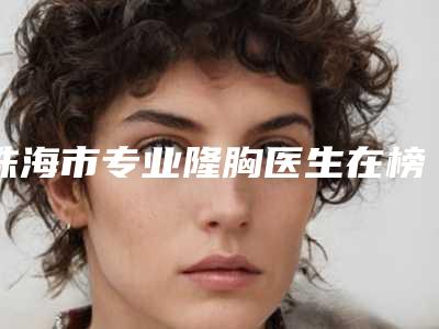 珠海市专业隆胸医生在榜清单前十强热门综合发布-冯军医生均入围