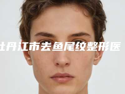 牡丹江市去鱼尾纹整形医院有哪些(牡丹江市去鱼尾纹整形医院)