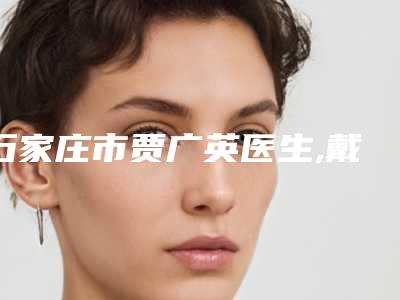 石家庄市贾广英医生,戴辉医生哪个好