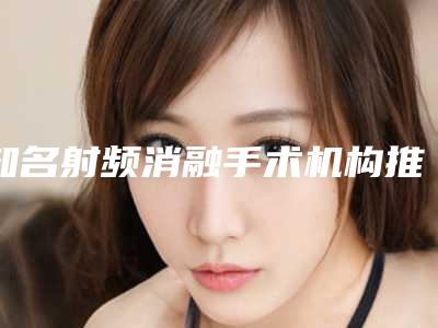 知名射频消融手术机构推荐：射频消融手术医院30强一文速读