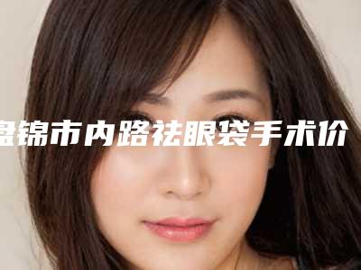 盘锦市内路祛眼袋手术价格表全面曝光-均价内路祛眼袋手术16540元