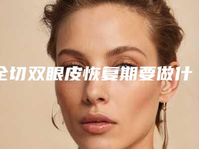 全切双眼皮恢复期要做什么做双眼皮怎么恢复快