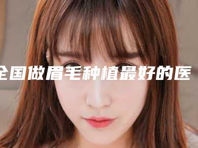 全国做眉毛种植最好的医院：做眉毛种植医院前50位私立公立点评