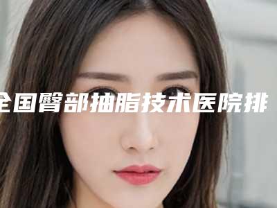 全国臀部抽脂技术医院排名:臀部抽脂技术医院top50专业筛选