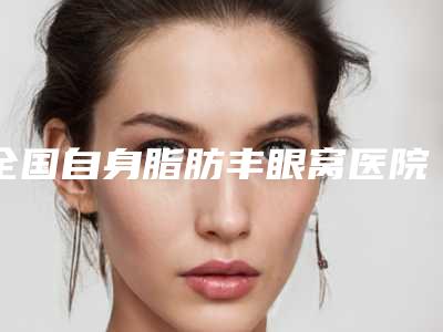 全国自身脂肪丰眼窝医院推荐:自身脂肪丰眼窝医院top50强抢先看