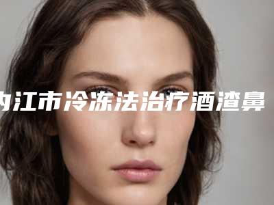 内江市冷冻法治疗酒渣鼻医院在榜清单前十位整理盘点-内江思丽达医疗美容