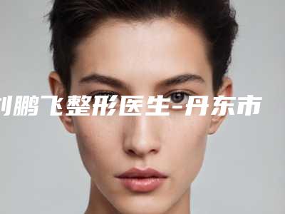 刘鹏飞整形医生-丹东市刘鹏飞医生皮秒雀斑值得一选