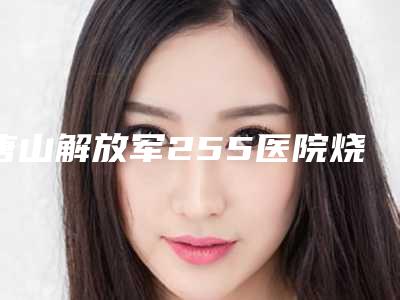 唐山解放军255医院烧伤整形中心价位表受大家喜爱一览-擅长项目耳骨软骨隆鼻手术等