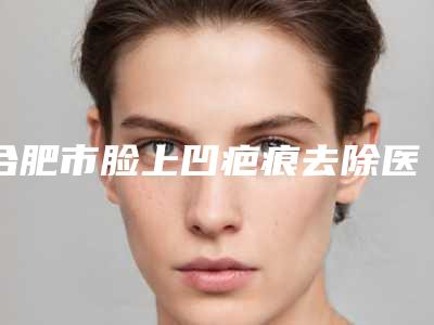 合肥市脸上凹疤痕去除医院排名榜前十佳实力口碑推荐-安徽哈娜医疗美容诊所