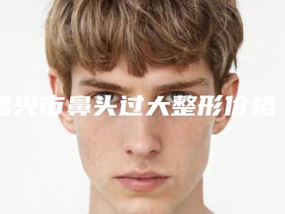 嘉兴市鼻头过大整形价格表新版本-嘉兴市第二医院激光整形美容科价格(价目)