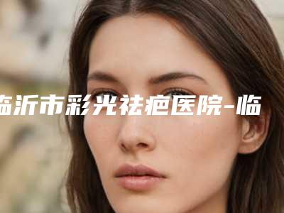 临沂市彩光祛疤医院-临沂兰山华美医疗美容门诊部超多推荐
