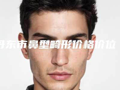 丹东市鼻型畸形价格价位表2025新版展示-凤城市中心医院手术哪里有优惠