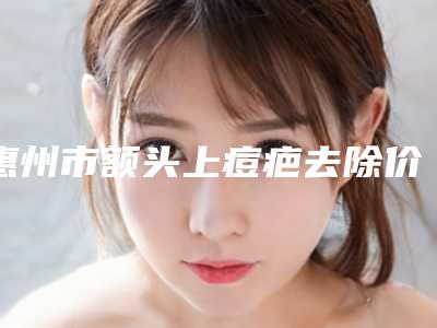 惠州市额头上痘疤去除价格表展示_2025最新版一览-惠州市额头上痘疤去除医院费用高不高