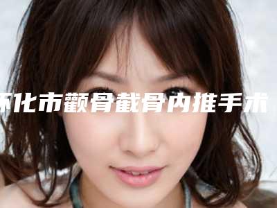 怀化市颧骨截骨内推手术医院在榜名单全城风靡深入了解(怀化曹家医疗美容有限公司收费不贵评价也好)