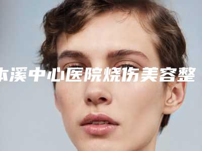 本溪中心医院烧伤美容整形外科与本溪极美医疗美容看哪家医院技术好
