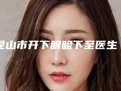 昆山市开下眼睑下至医生上榜清单点名率高-昆山市王雨生整形医生