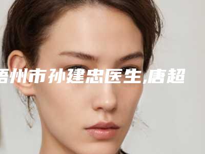 梧州市孙建忠医生,唐超颖医生那个好-唐超颖医师技术_口碑真实反馈