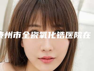 泰州市全瓷氧化锆医院在榜清单口碑实力不比公立差(泰州市全瓷氧化锆口腔医院是当地人信赖的医美机构)