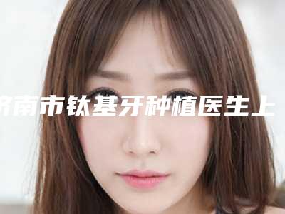 济南市钛基牙种植医生上榜名单前十佳多领域总结-济南市董婷婷口腔医生