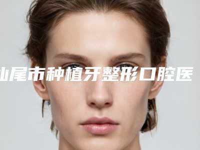 汕尾市种植牙整形口腔医生排名榜top10哪位技术好-汕尾市种植牙整形医生口碑评价一览