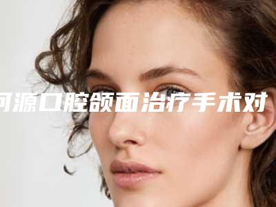 河源口腔颌面治疗手术对健康有影响吗