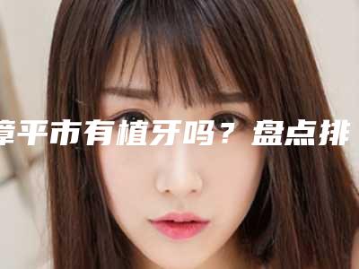 漳平市有植牙吗？盘点排行榜前十种植牙医院名单