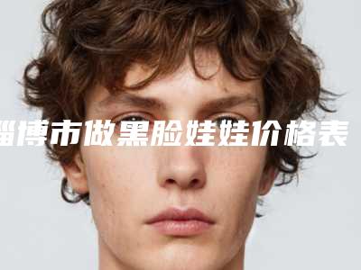 淄博市做黑脸娃娃价格表(费用)有名新版倾情巨献-淄博市第(一)医院整形美容科价格表(费用)