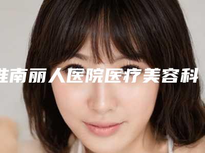 淮南丽人医院医疗美容科,六安韩美美容整形一起来看看哪些牛