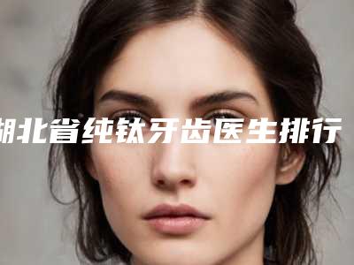 湖北省纯钛牙齿医生排行榜前五-前十名单-湖北省何光慧口腔医生
