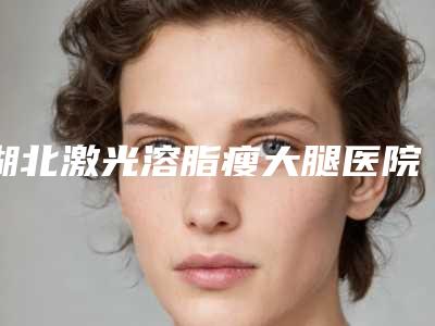 湖北激光溶脂瘦大腿医院排行榜高分盘点!应城人民医院美容整形等本土机构