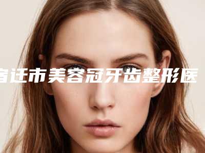 宿迁市美容冠牙齿整形医院在榜名单八强公布必看（宿迁市美容冠牙齿整形口腔医院实力圈粉）