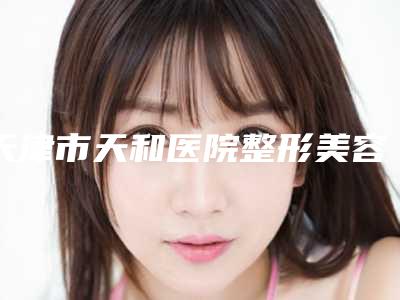 天津市天和医院整形美容外科,天津惟拉亚太医疗美容门诊哪个好网友真实反馈