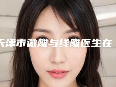 天津市微雕与线雕医生在榜名单十位公立-私立任你挑选-姚晖整形医生上榜理由随即了解