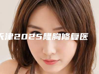 天津2025隆胸修复医院排名及医生公开!
