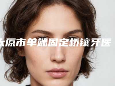 太原市单端固定桥镶牙医生在榜名单十强一文速读-太原市单端固定桥镶牙口腔医生