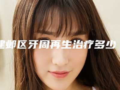 建邺区牙周再生治疗多少钱-建邺区牙周再生治疗医院上榜清单前十名哪个技术比较好