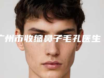 广州市收缩鼻子毛孔医生综合实力前十排名榜供你选择(矫立仁医生技术点评_附价格一览表)