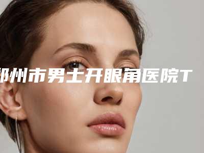 郑州市男士开眼角医院TOP10排名大众推荐（郑州市男士开眼角整形医院）