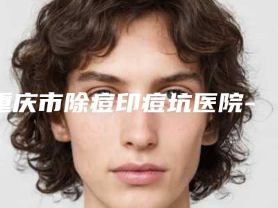 重庆市除痘印痘坑医院-重庆ES时尚美容门诊部汇总单10强盘点