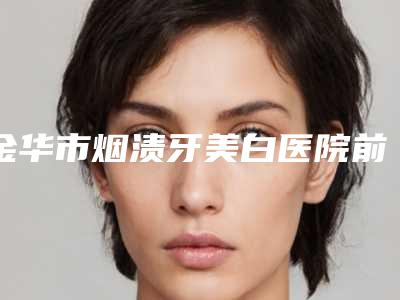 金华市烟渍牙美白医院前十名大全-浙江义乌众牙口腔(万达店)效果一绝