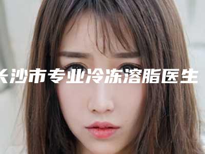 长沙市专业冷冻溶脂医生上榜清单top10超全大盘点（张瑜玲医生用细节成就你的美）