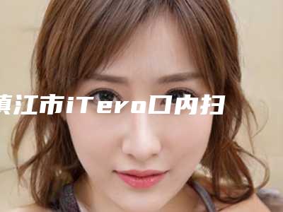 镇江市iTero口内扫描医院排行公开名单推荐(镇江市iTero口内扫描口腔医院专科医生且收费不贵)