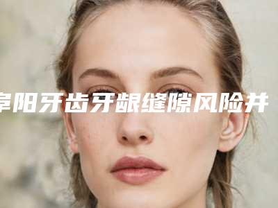 阜阳牙齿牙龈缝隙风险并发症有哪些如何护理