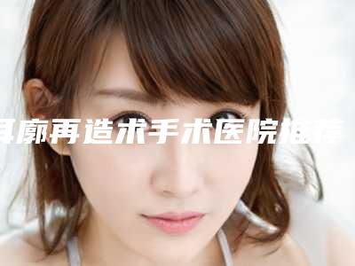 耳廓再造术手术医院推荐:耳廓再造术手术医院前30佳名单专家精选