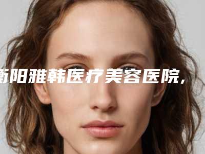 衡阳雅韩医疗美容医院,衡阳华美魅力医疗美容门诊部实力对比测评价格表参考