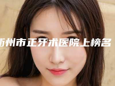 衢州市正牙术医院上榜名单重磅推出(衢州六维口腔门诊部看介绍网评不错)