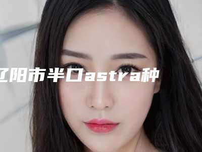 辽阳市半口astra种植牙医院排行榜前十位私藏分享（辽阳市半口astra种植牙口腔医院是技术实力派）