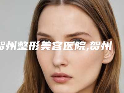 贺州整形美容医院,贺州市皮肤病防治院口碑、实力充分PK