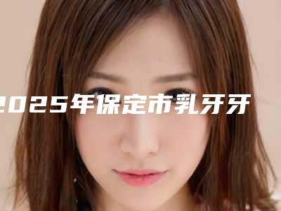 2025年保定市乳牙牙龈萎缩露牙根医院口碑排名前十佳哪几家可靠-保定圣恩口腔诊所便宜实惠安利