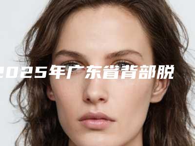 2025年广东省背部脱毛价格收费表计算(广东省背部脱毛费用是少钱呢)